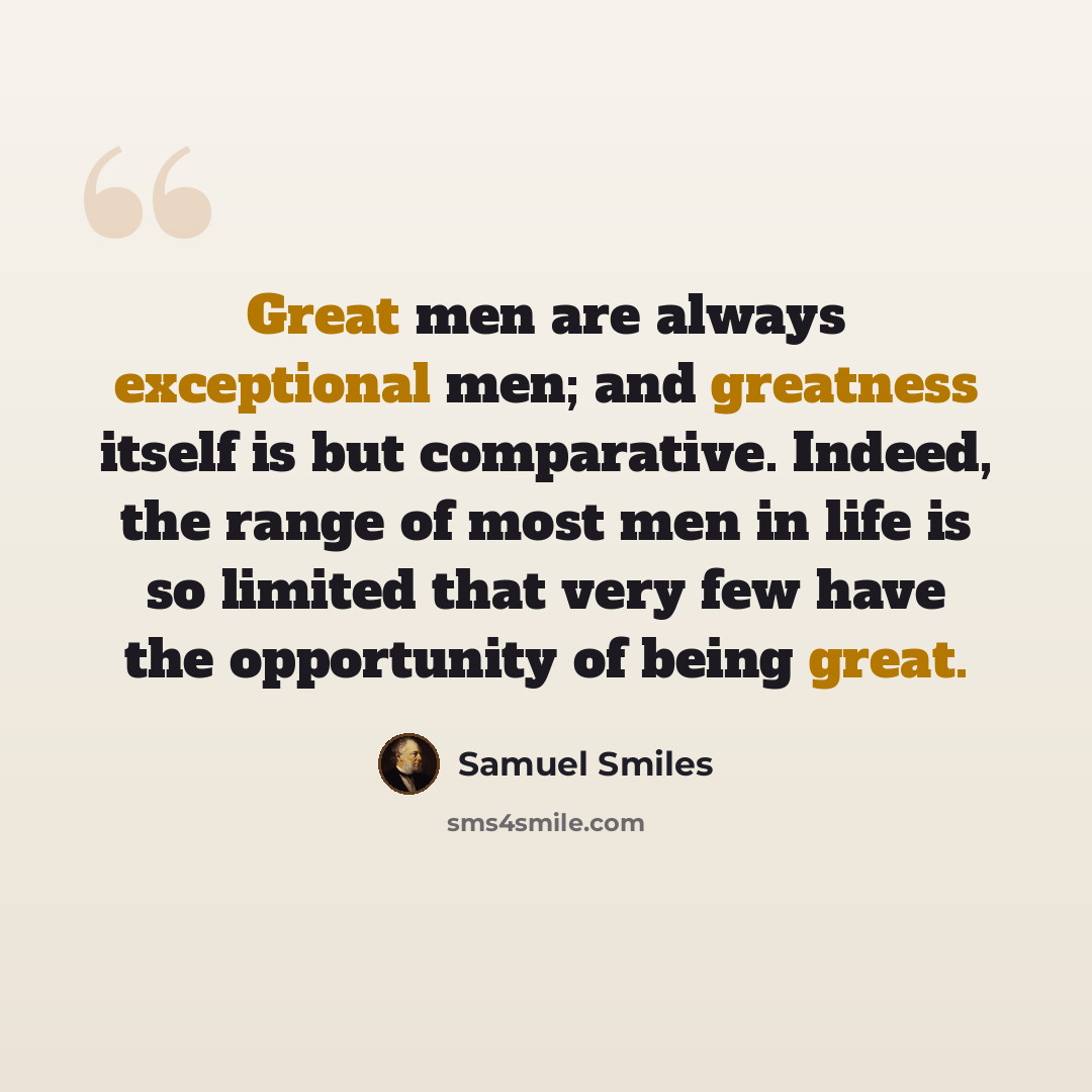 “Great men are always exceptional men; and greatness itself is but comparative. Indeed, the range of most men in life is so limited that very few have the opportunity of being great.” quote by Samuel Smiles