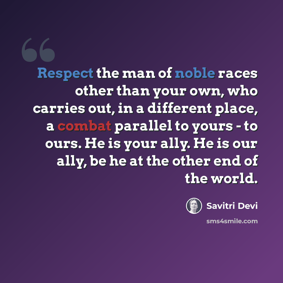 “Respect the man of noble races other than your own, who carries out, in a different place, a combat parallel to yours - to ours. He is your ally. He is our ally, be he at the other end of the world.” quote by Savitri Devi