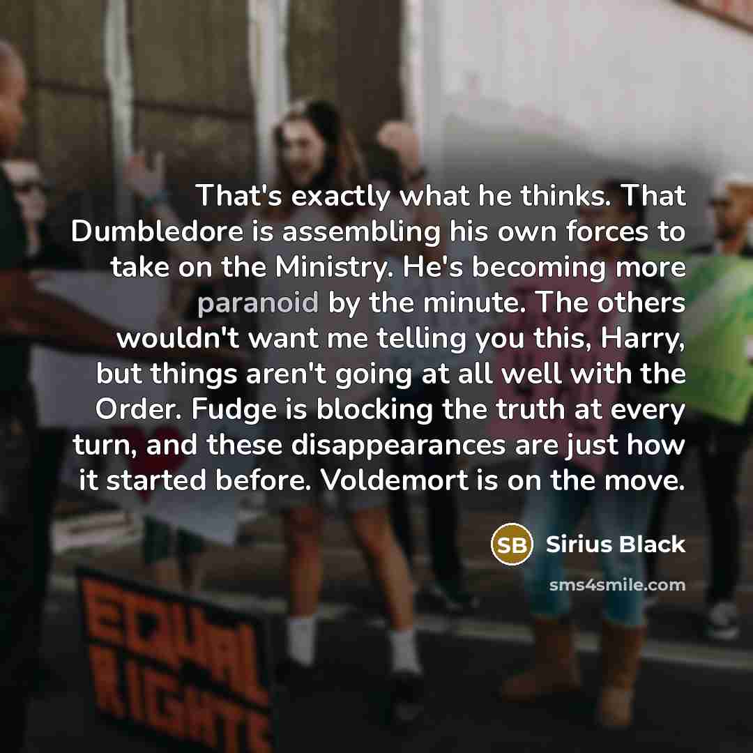 “That's exactly what he thinks. That Dumbledore is assembling his own forces to take on the Ministry. He's becoming more paranoid by the minute. The others wouldn't want me telling you this, Harry, but things aren't going at all well with the Order. Fudge is blocking the truth at every turn, and…” quote by Sirius Black