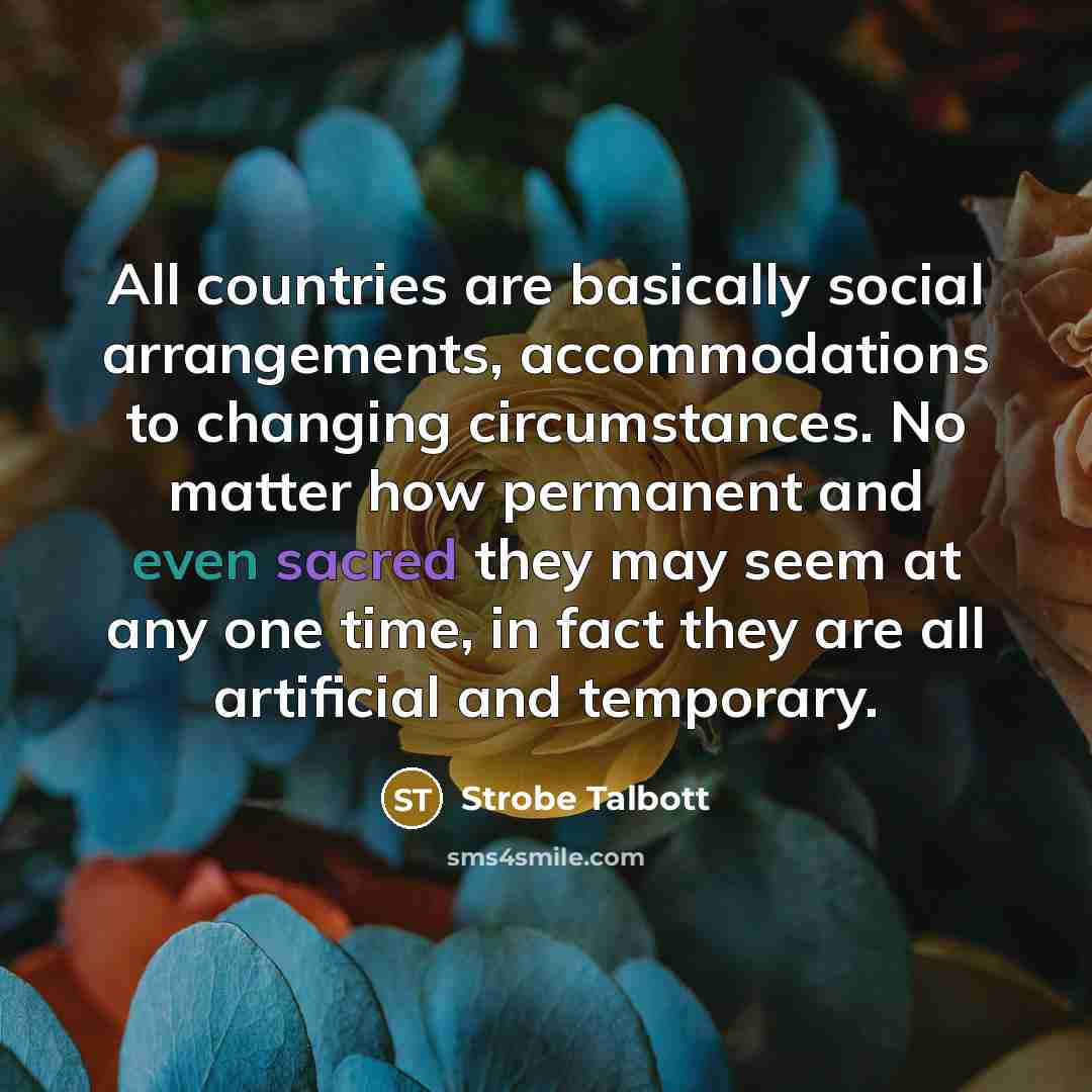 “All countries are basically social arrangements, accommodations to changing circumstances. No matter how permanent and even sacred they may seem at any one time, in fact they are all artificial and temporary.” quote by Strobe Talbott