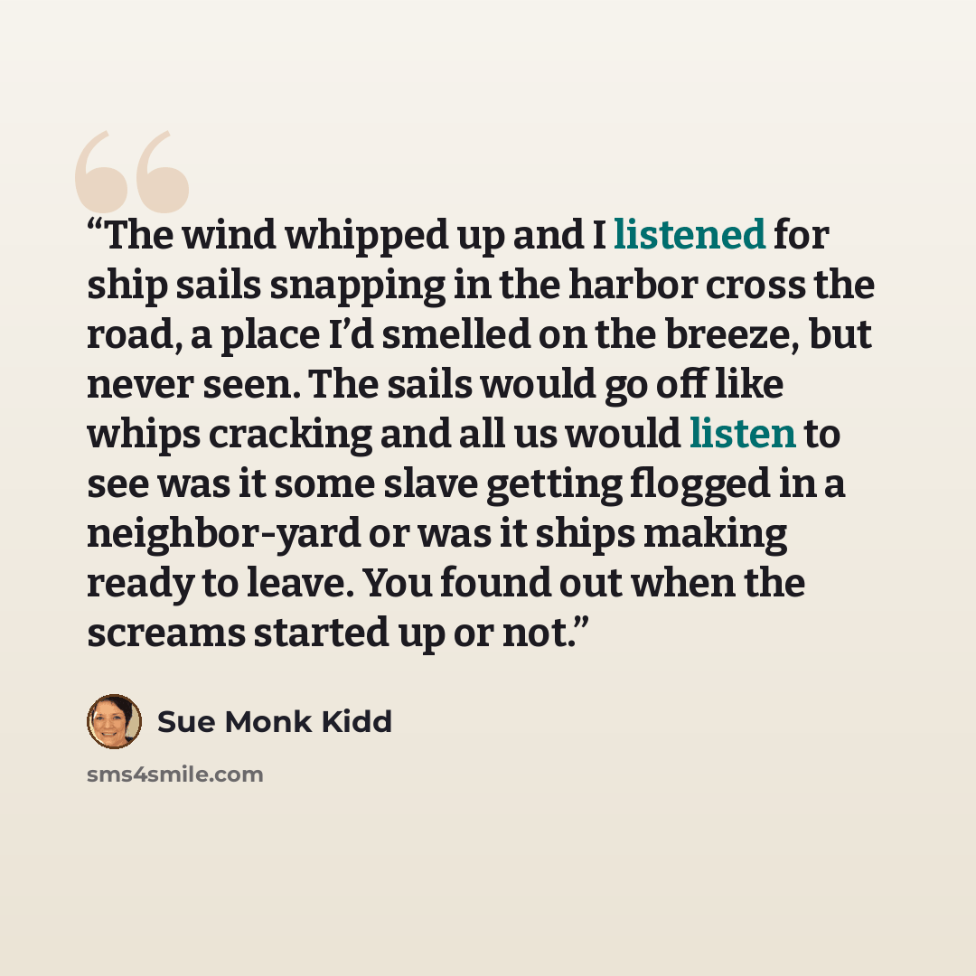 “The wind whipped up and I listened for ship sails snapping in the harbor cross the road, a place I’d smelled on the breeze, but never seen. The sails would go off like whips cracking and all us would listen to see was it some slave getting flogged in a neighbor-yard or was it ships making ready to…” quote by Sue Monk Kidd