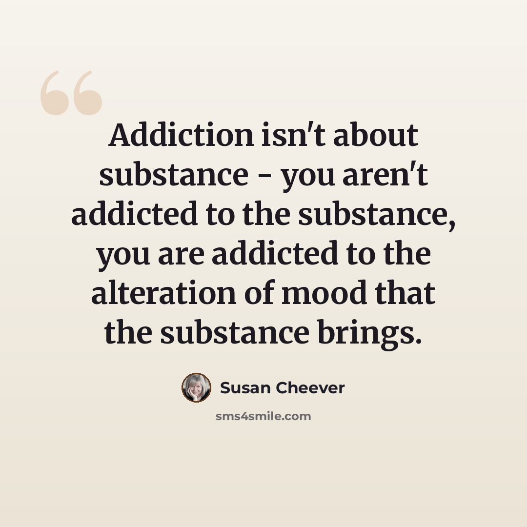 “Addiction isn't about substance - you aren't addicted to the substance, you are addicted to the alteration of mood that the substance brings.” quote by Susan Cheever