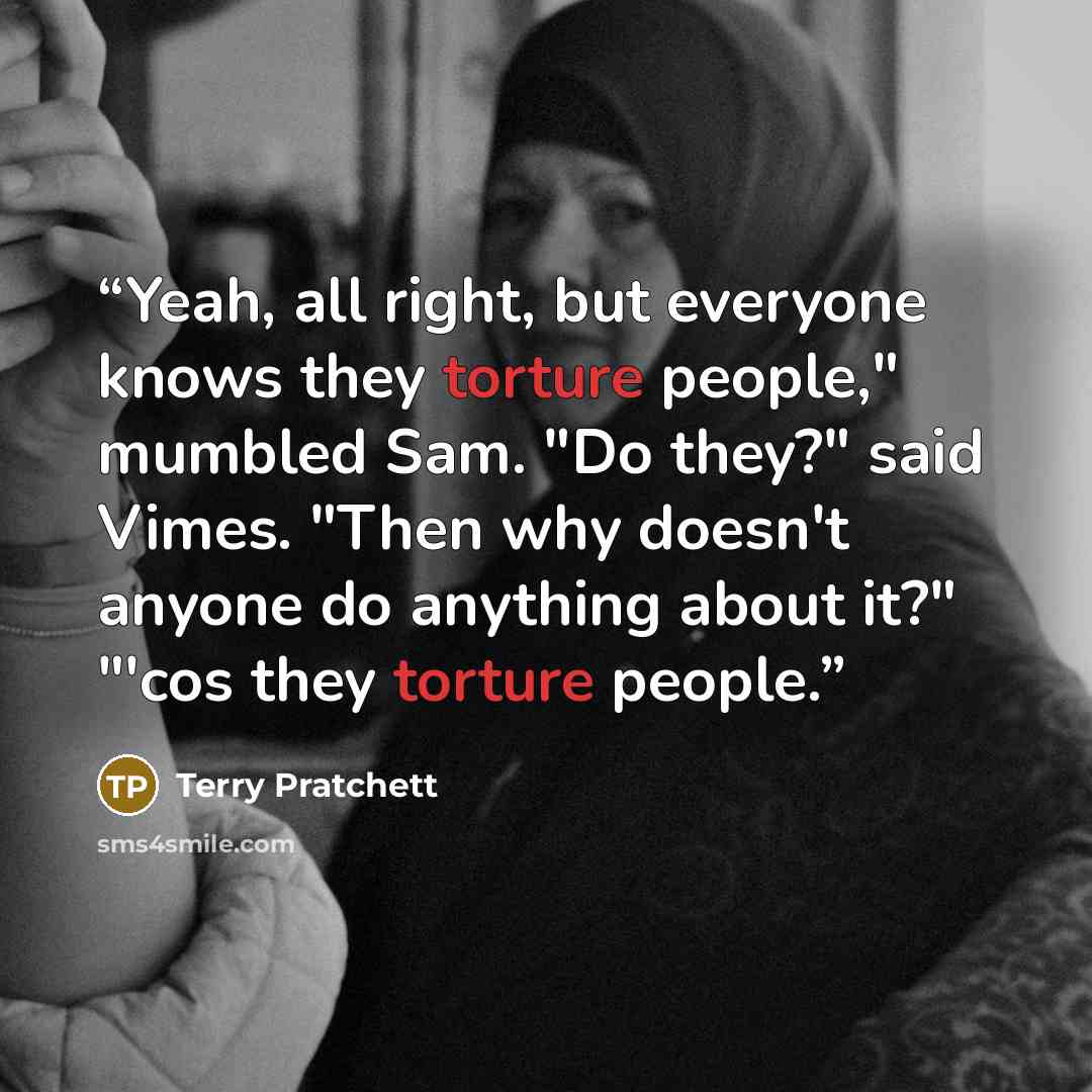 “Yeah, all right, but everyone knows they torture people," mumbled Sam. "Do they?" said Vimes. "Then why doesn't anyone do anything about it?" "'cos they torture people.” quote by Terry Pratchett