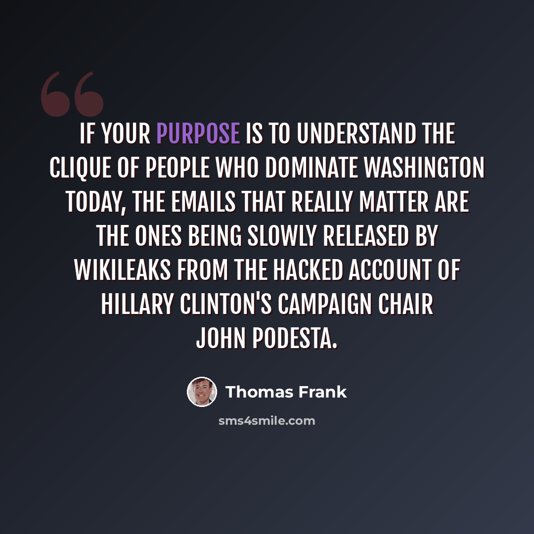 “If your purpose is to understand the clique of people who dominate Washington today, the emails that really matter are the ones being slowly released by WikiLeaks from the hacked account of Hillary Clinton's campaign chair John Podesta.” quote by Thomas Frank