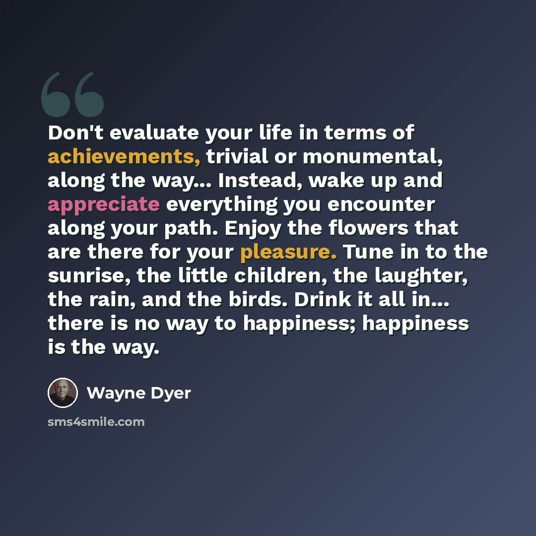 “Don't evaluate your life in terms of achievements, trivial or monumental, along the way... Instead, wake up and appreciate everything you encounter along your path. Enjoy the flowers that are there for your pleasure. Tune in to the sunrise, the little children, the laughter, the rain, and the…” quote by Wayne Dyer