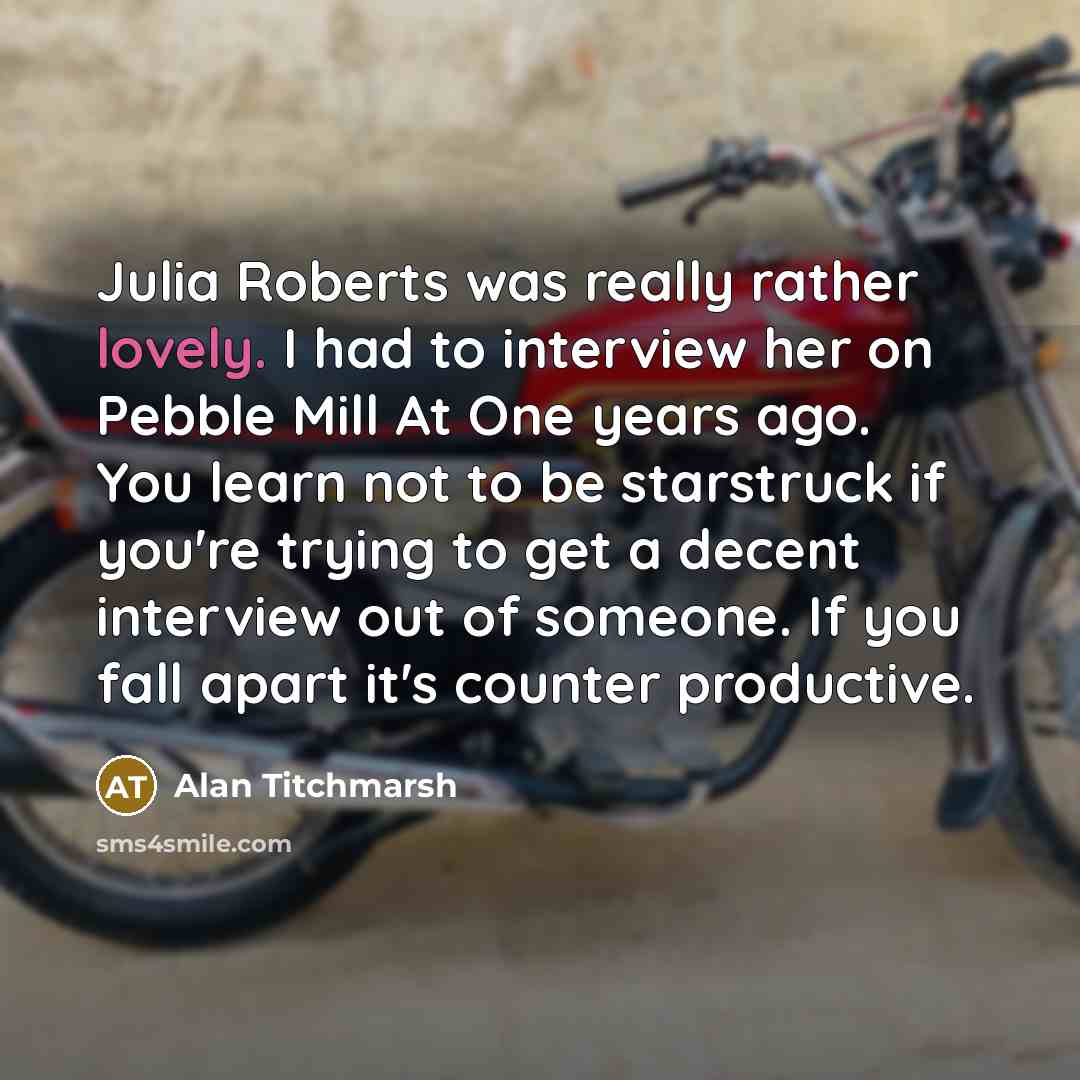 “Julia Roberts was really rather lovely. I had to interview her on Pebble Mill At One years ago. You learn not to be starstruck if you're trying to get a decent interview out of someone. If you fall apart it's counter productive.” quote by Alan Titchmarsh