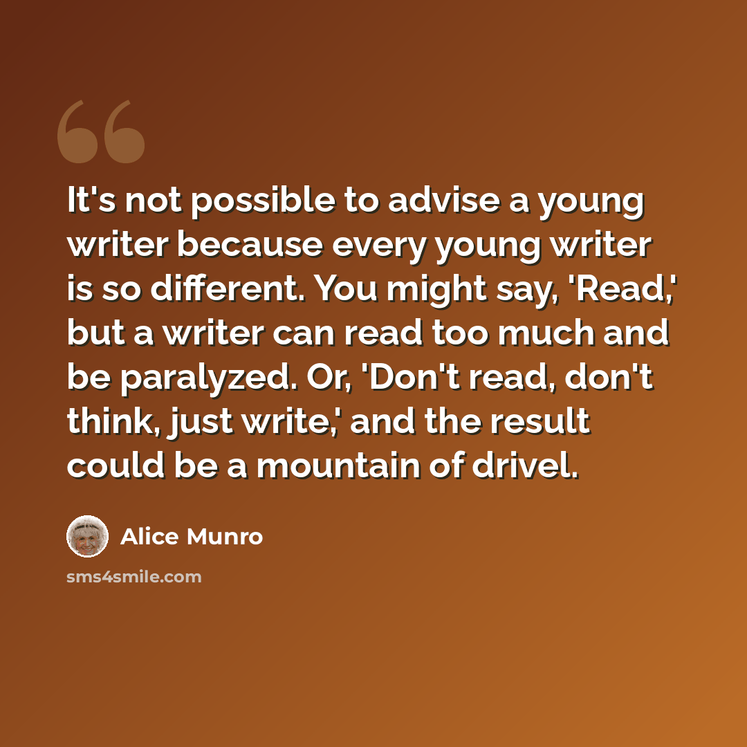 “It's not possible to advise a young writer because every young writer is so different. You might say, 'Read,' but a writer can read too much and be paralyzed. Or, 'Don't read, don't think, just write,' and the result could be a mountain of drivel.” quote by Alice Munro