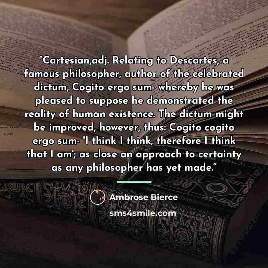 “Cartesian,adj. Relating to Descartes, a famous philosopher, author of the celebrated dictum, Cogito ergo sum- whereby he was pleased to suppose he demonstrated the reality of human existence. The dictum might be improved, however, thus: Cogito cogito ergo sum- 'I think I think, therefore I think…” quote by Ambrose Bierce