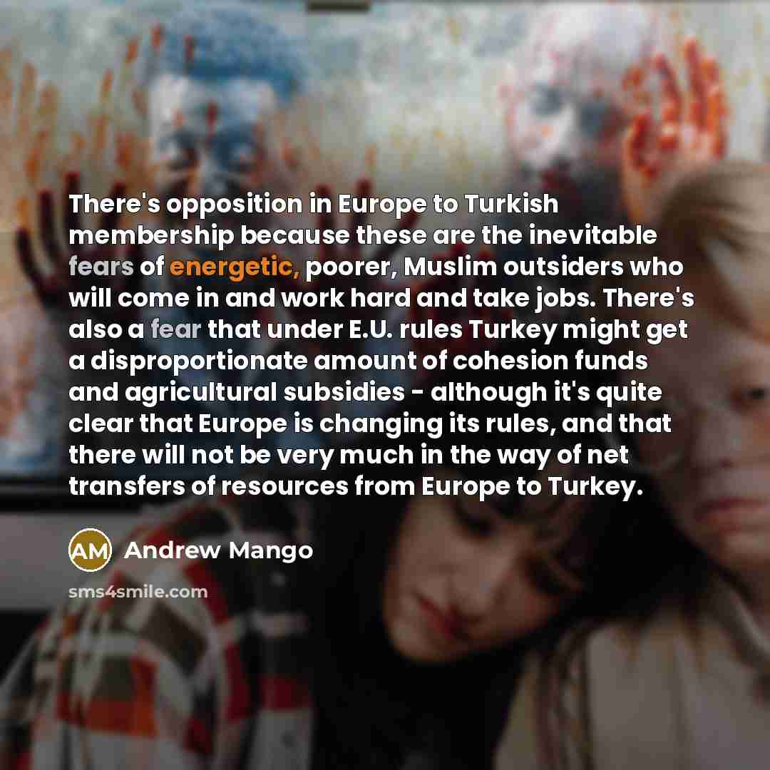 “There's opposition in Europe to Turkish membership because these are the inevitable fears of energetic, poorer, Muslim outsiders who will come in and work hard and take jobs. There's also a fear that under E.U. rules Turkey might get a disproportionate amount of cohesion funds and agricultural…” quote by Andrew Mango