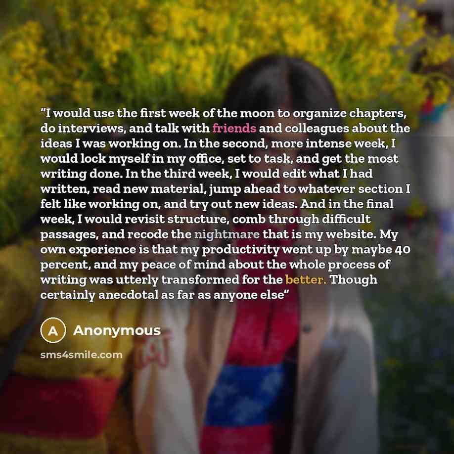 “I would use the first week of the moon to organize chapters, do interviews, and talk with friends and colleagues about the ideas I was working on. In the second, more intense week, I would lock myself in my office, set to task, and get the most writing done. In the third week, I would edit what I…” quote by Anonymous