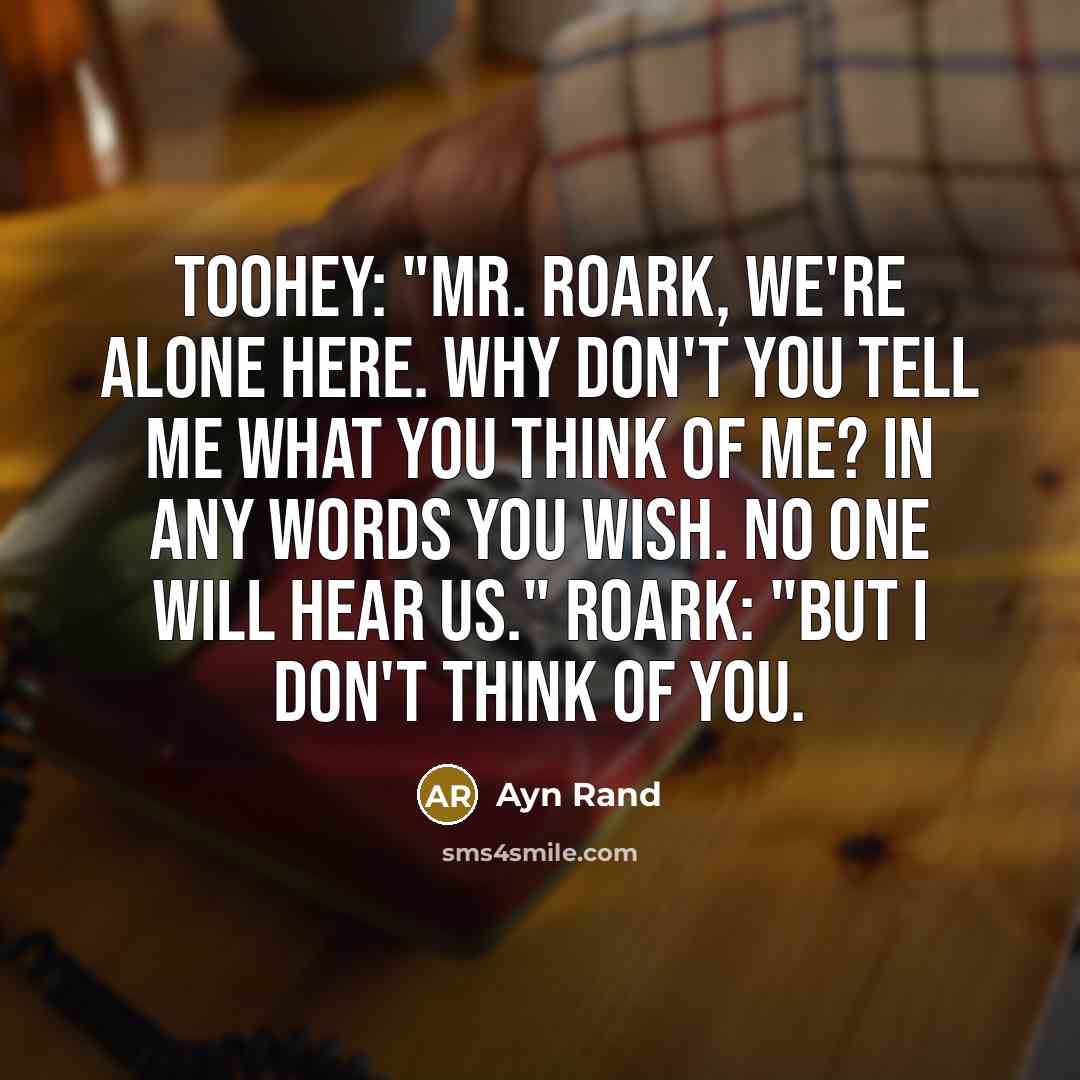 “Toohey: "Mr. Roark, we're alone here. Why don't you tell me what you think of me? In any words you wish. No one will hear us." Roark: "But I don't think of you.” quote by Ayn Rand