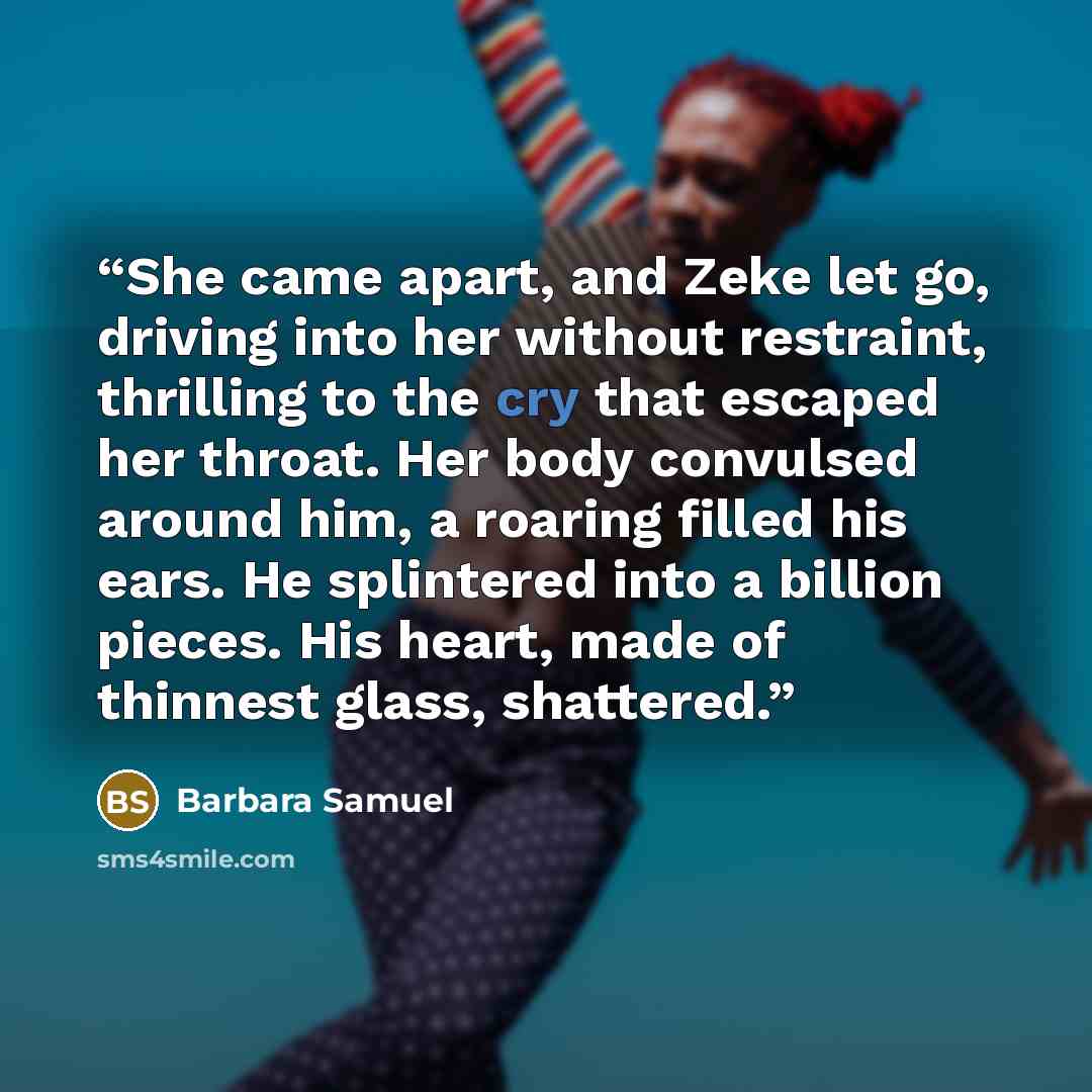 “She came apart, and Zeke let go, driving into her without restraint, thrilling to the cry that escaped her throat. Her body convulsed around him, a roaring filled his ears. He splintered into a billion pieces. His heart, made of thinnest glass, shattered.” quote by Barbara Samuel