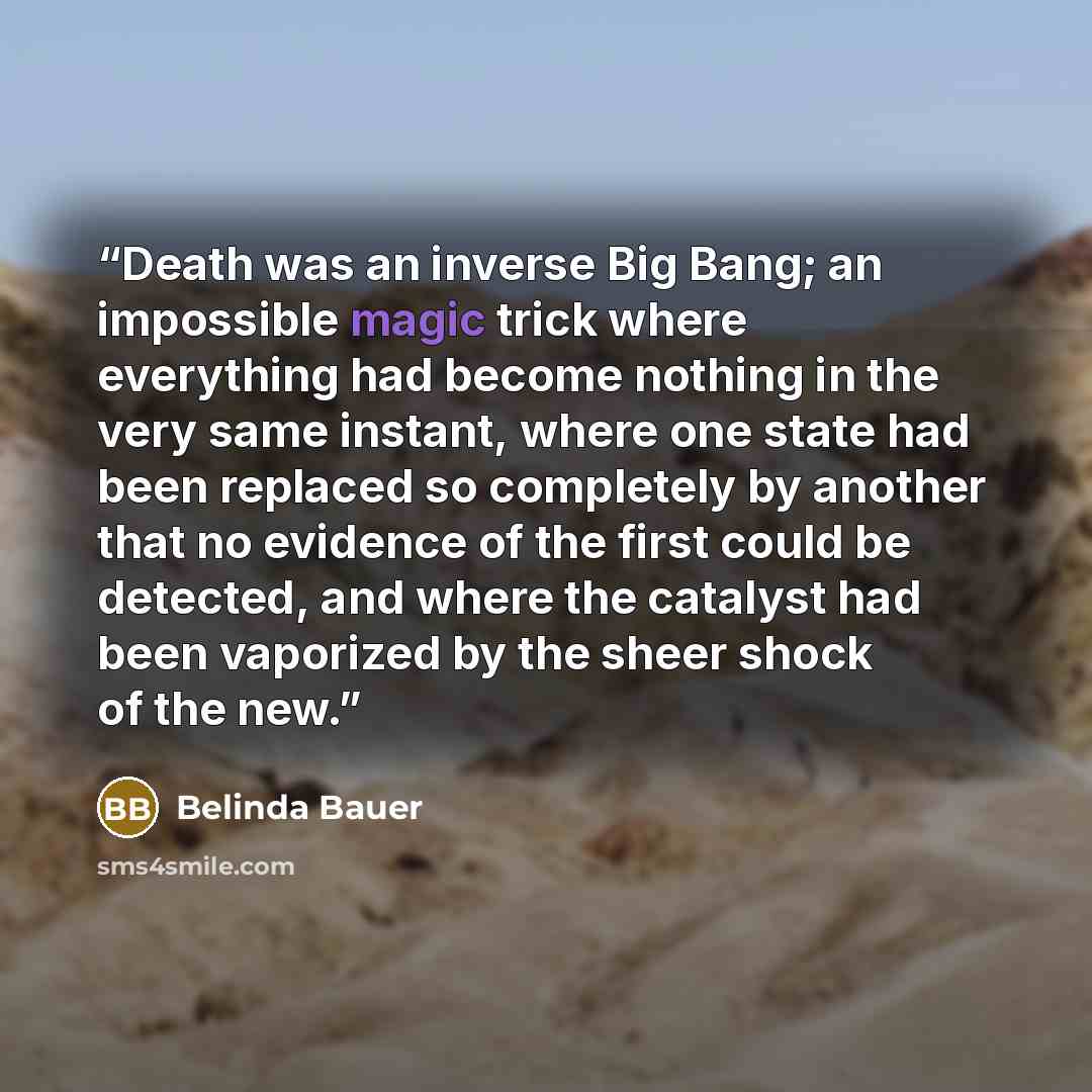 “Death was an inverse Big Bang; an impossible magic trick where everything had become nothing in the very same instant, where one state had been replaced so completely by another that no evidence of the first could be detected, and where the catalyst had been vaporized by the sheer shock of the new.” quote by Belinda Bauer