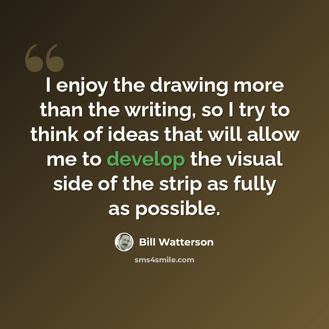 “I enjoy the drawing more than the writing, so I try to think of ideas that will allow me to develop the visual side of the strip as fully as possible.” quote by Bill Watterson