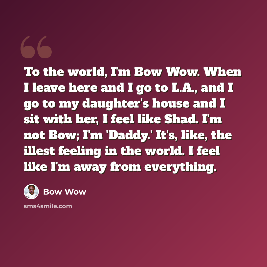 “To the world, I'm Bow Wow. When I leave here and I go to L.A., and I go to my daughter's house and I sit with her, I feel like Shad. I'm not Bow; I'm 'Daddy.' It's, like, the illest feeling in the world. I feel like I'm away from everything.” quote by Bow Wow