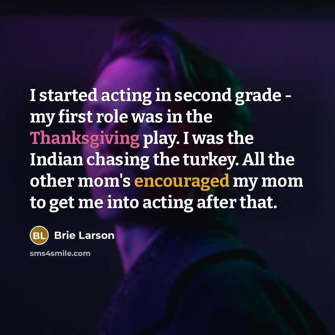 “I started acting in second grade - my first role was in the Thanksgiving play. I was the Indian chasing the turkey. All the other mom's encouraged my mom to get me into acting after that.” quote by Brie Larson