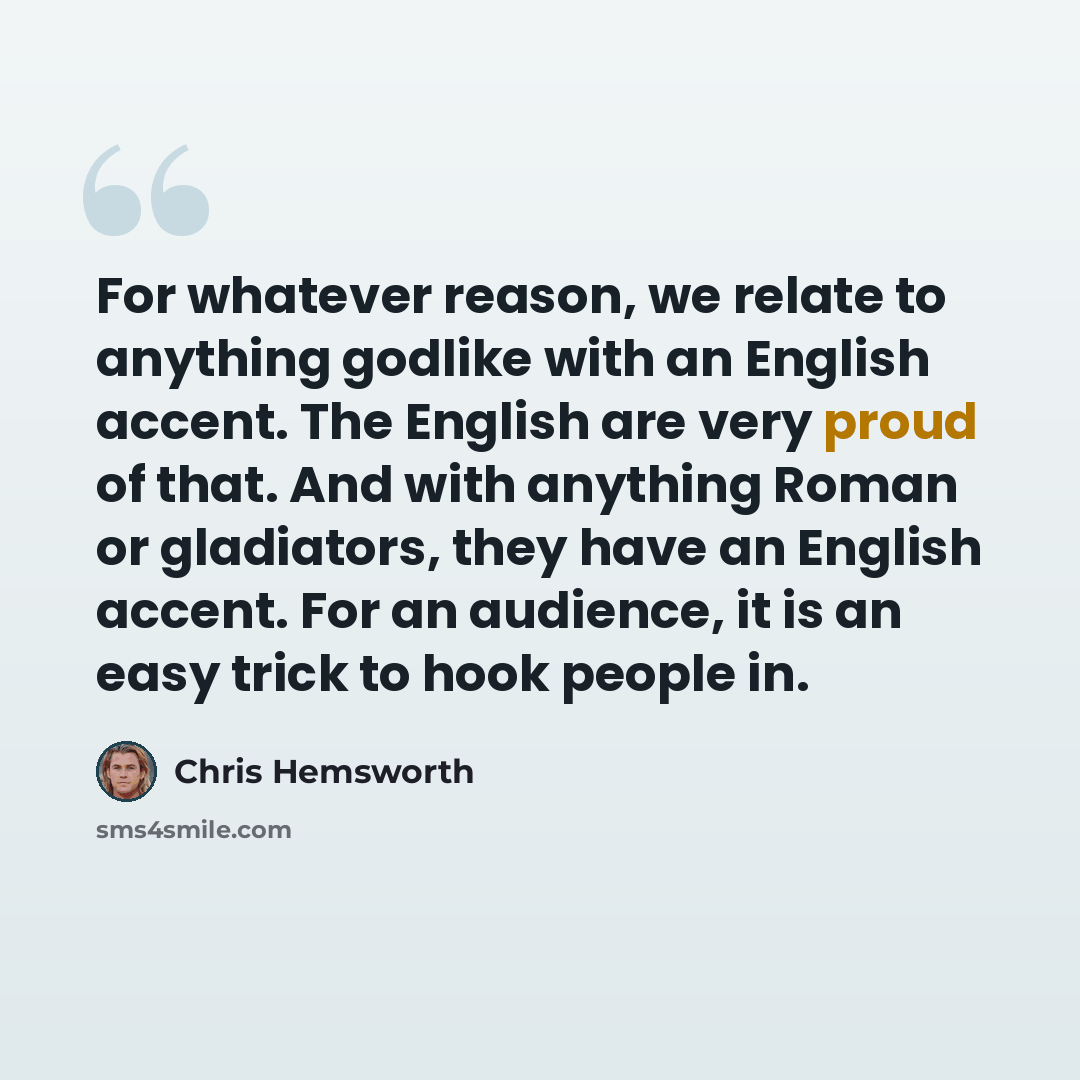 “For whatever reason, we relate to anything godlike with an English accent. The English are very proud of that. And with anything Roman or gladiators, they have an English accent. For an audience, it is an easy trick to hook people in.” quote by Chris Hemsworth