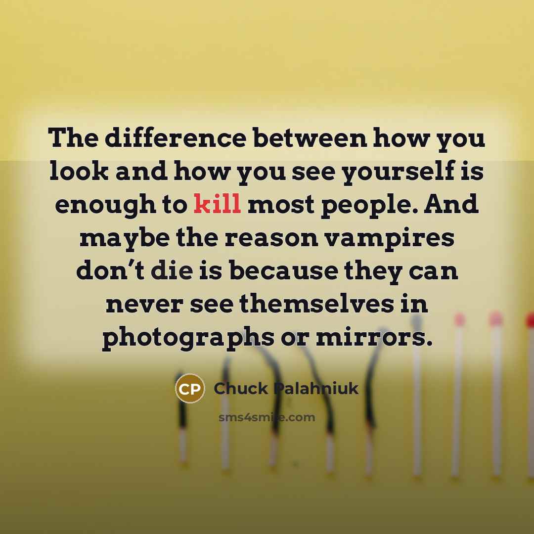 “The difference between how you look and how you see yourself is enough to kill most people. And maybe the reason vampires don’t die is because they can never see themselves in photographs or mirrors.” quote by Chuck Palahniuk