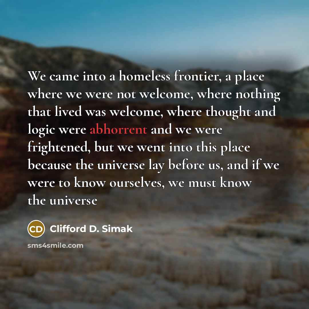“We came into a homeless frontier, a place where we were not welcome, where nothing that lived was welcome, where thought and logic were abhorrent and we were frightened, but we went into this place because the universe lay before us, and if we were to know ourselves, we must know the universe” quote by Clifford D. Simak