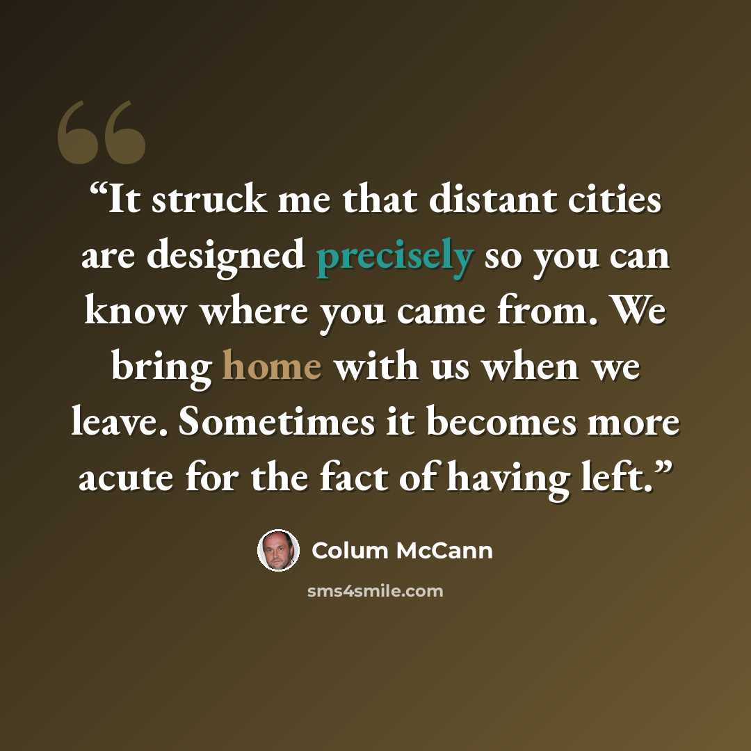 “It struck me that distant cities are designed precisely so you can know where you came from. We bring home with us when we leave. Sometimes it becomes more acute for the fact of having left.” quote by Colum McCann
