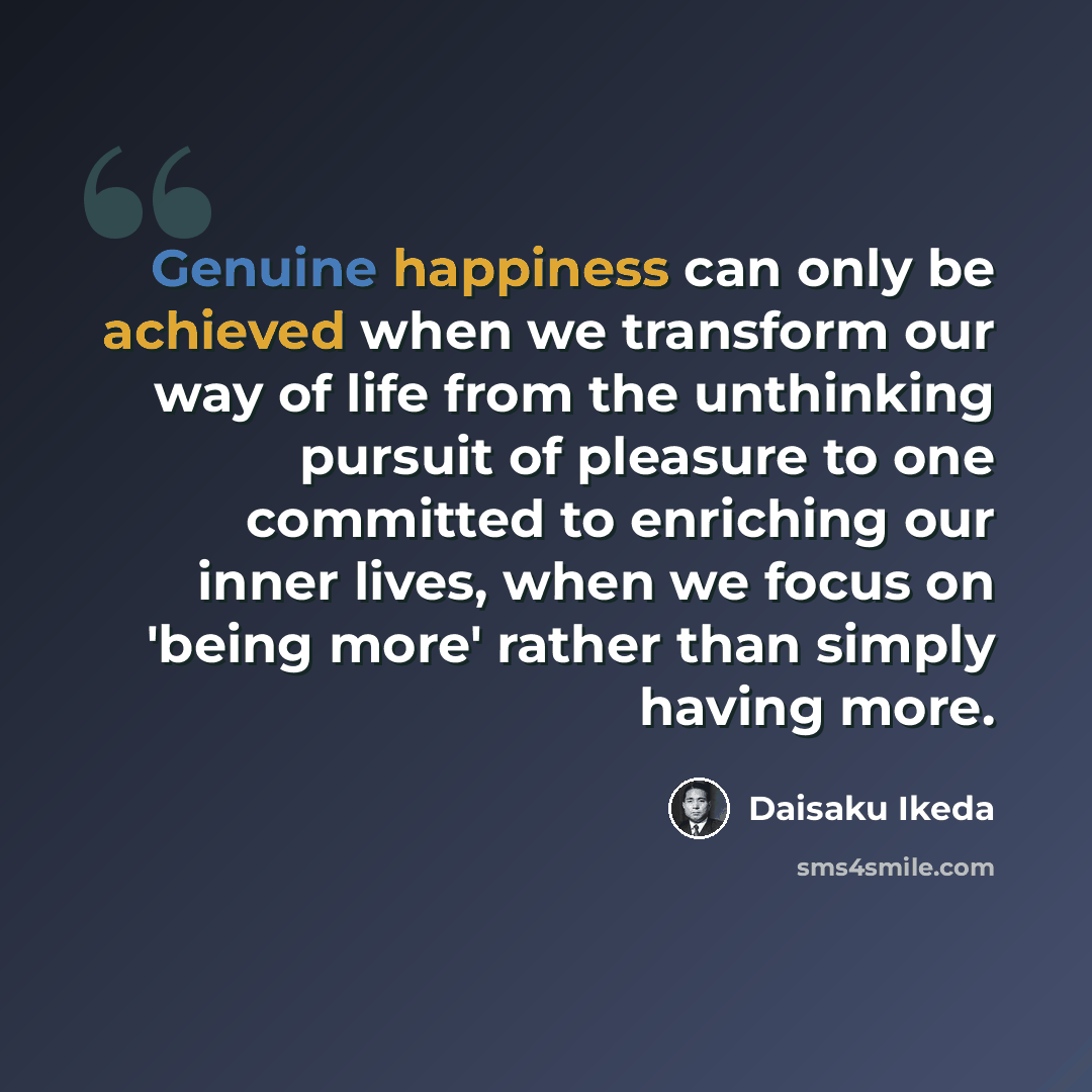 “Genuine happiness can only be achieved when we transform our way of life from the unthinking pursuit of pleasure to one committed to enriching our inner lives, when we focus on 'being more' rather than simply having more.” quote by Daisaku Ikeda
