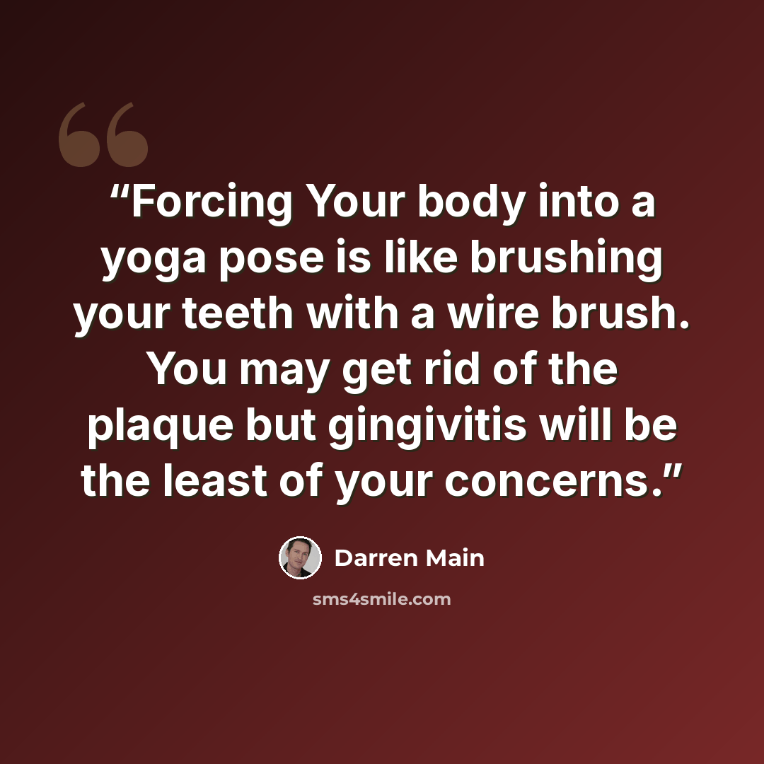 “Forcing Your body into a yoga pose is like brushing your teeth with a wire brush. You may get rid of the plaque but gingivitis will be the least of your concerns.” quote by Darren Main