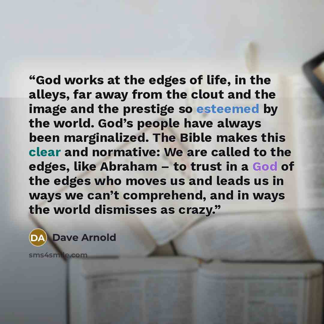 “God works at the edges of life, in the alleys, far away from the clout and the image and the prestige so esteemed by the world. God’s people have always been marginalized. The Bible makes this clear and normative: We are called to the edges, like Abraham – to trust in a God of the edges who moves…” quote by Dave Arnold