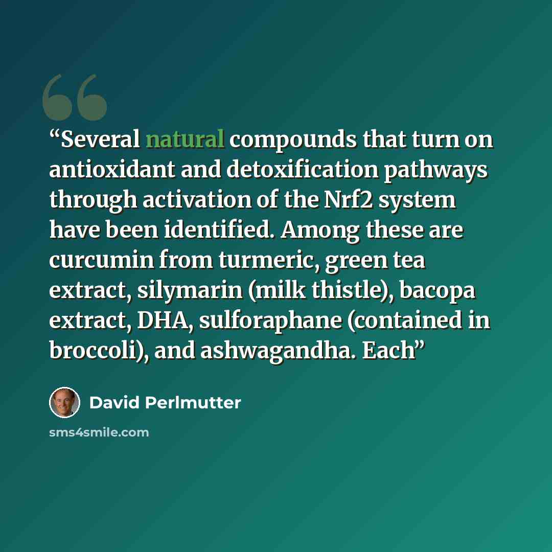 “Several natural compounds that turn on antioxidant and detoxification pathways through activation of the Nrf2 system have been identified. Among these are curcumin from turmeric, green tea extract, silymarin (milk thistle), bacopa extract, DHA, sulforaphane (contained in broccoli), and…” quote by David Perlmutter
