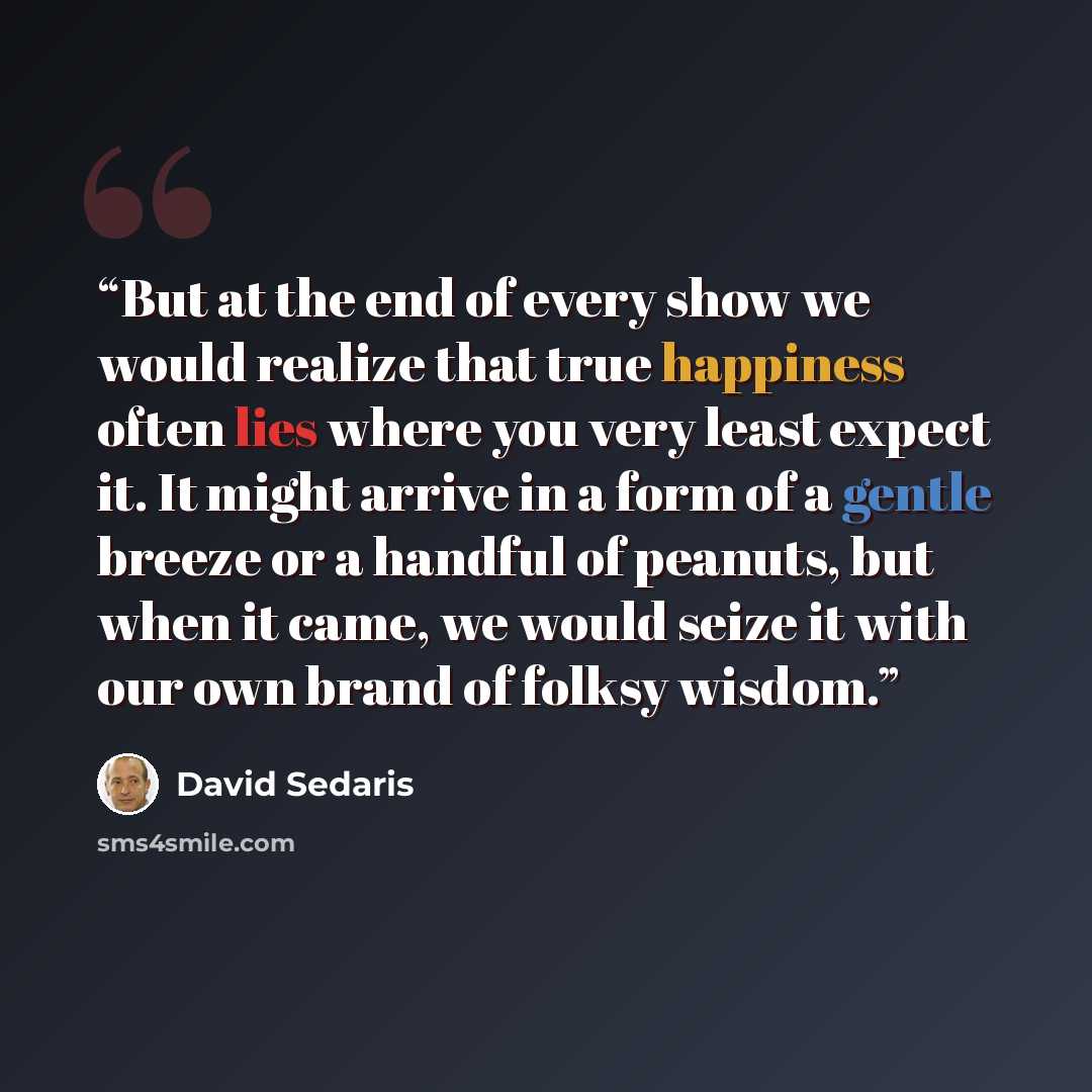 “But at the end of every show we would realize that true happiness often lies where you very least expect it. It might arrive in a form of a gentle breeze or a handful of peanuts, but when it came, we would seize it with our own brand of folksy wisdom.” quote by David Sedaris