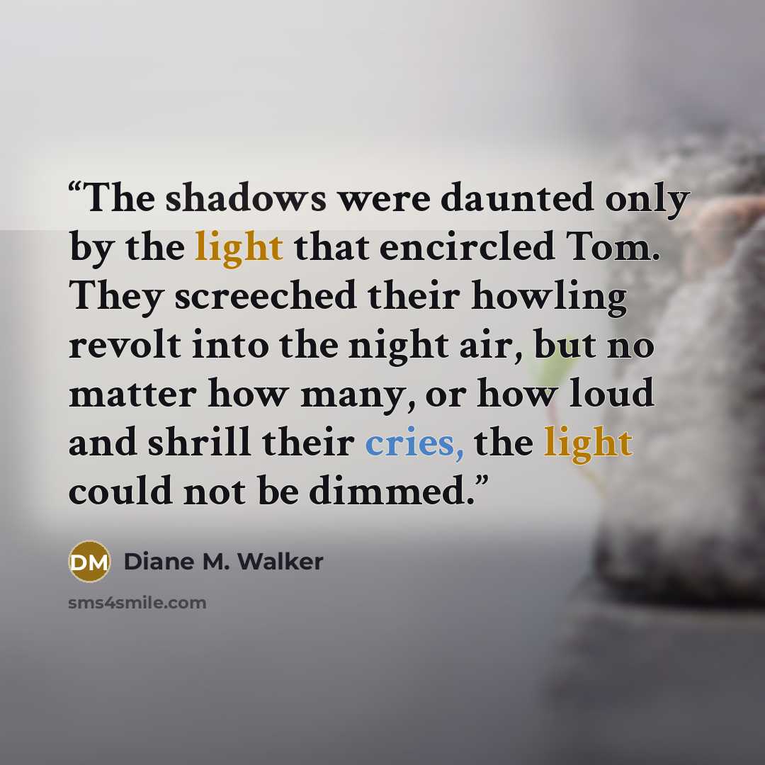“The shadows were daunted only by the light that encircled Tom. They screeched their howling revolt into the night air, but no matter how many, or how loud and shrill their cries, the light could not be dimmed.” quote by Diane M. Walker