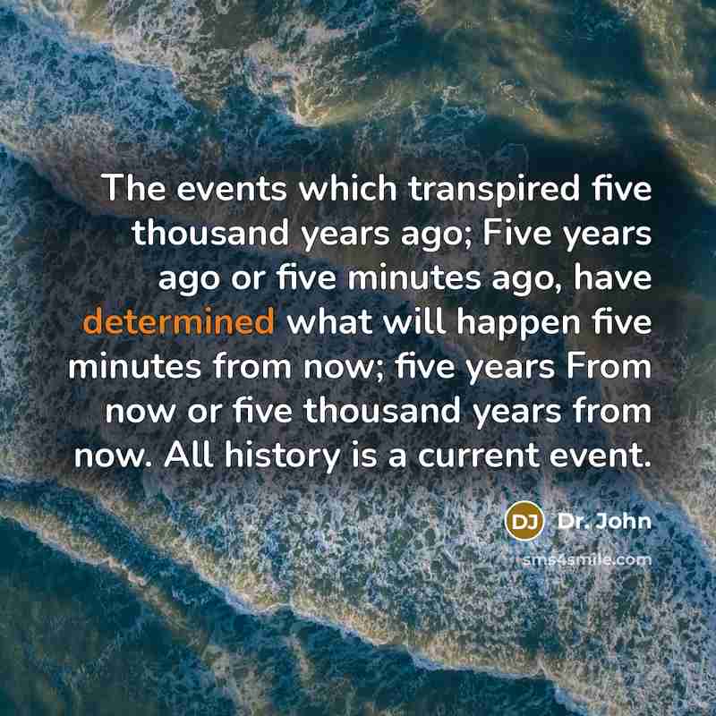 “The events which transpired five thousand years ago; Five years ago or five minutes ago, have determined what will happen five minutes from now; five years From now or five thousand years from now. All history is a current event.” quote by Dr. John