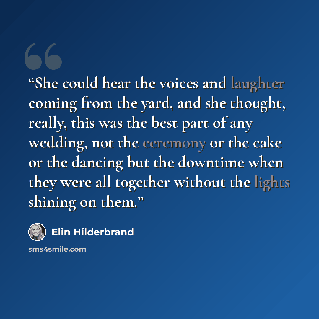 “She could hear the voices and laughter coming from the yard, and she thought, really, this was the best part of any wedding, not the ceremony or the cake or the dancing but the downtime when they were all together without the lights shining on them.” quote by Elin Hilderbrand
