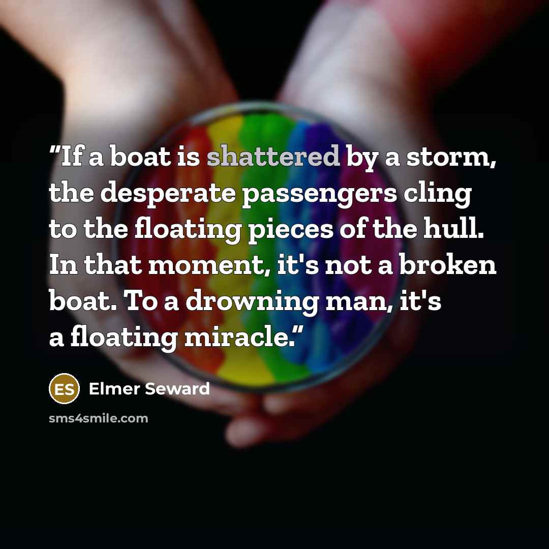“If a boat is shattered by a storm, the desperate passengers cling to the floating pieces of the hull. In that moment, it's not a broken boat. To a drowning man, it's a floating miracle.” quote by Elmer Seward