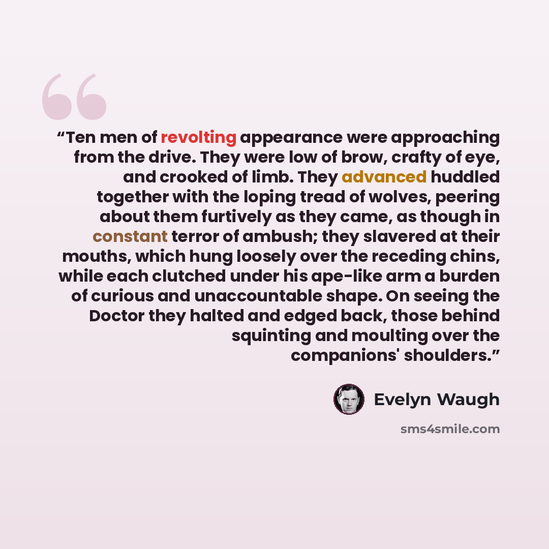 “Ten men of revolting appearance were approaching from the drive. They were low of brow, crafty of eye, and crooked of limb. They advanced huddled together with the loping tread of wolves, peering about them furtively as they came, as though in constant terror of ambush; they slavered at their…” quote by Evelyn Waugh