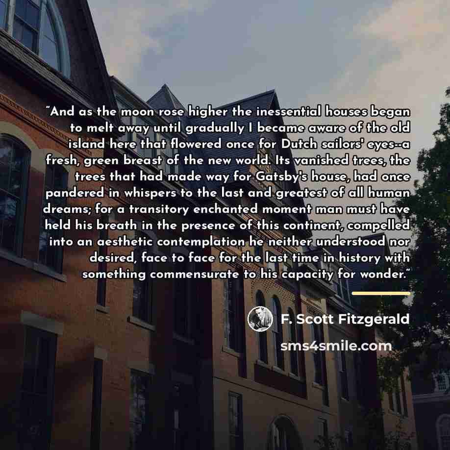 “And as the moon rose higher the inessential houses began to melt away until gradually I became aware of the old island here that flowered once for Dutch sailors' eyes--a fresh, green breast of the new world. Its vanished trees, the trees that had made way for Gatsby's house, had once pandered in…” quote by F. Scott Fitzgerald