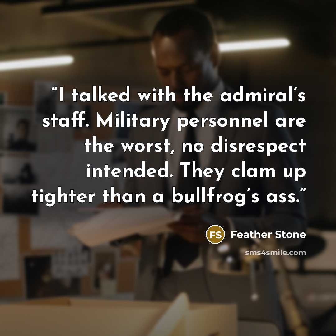 “I talked with the admiral’s staff. Military personnel are the worst, no disrespect intended. They clam up tighter than a bullfrog’s ass.” quote by Feather Stone