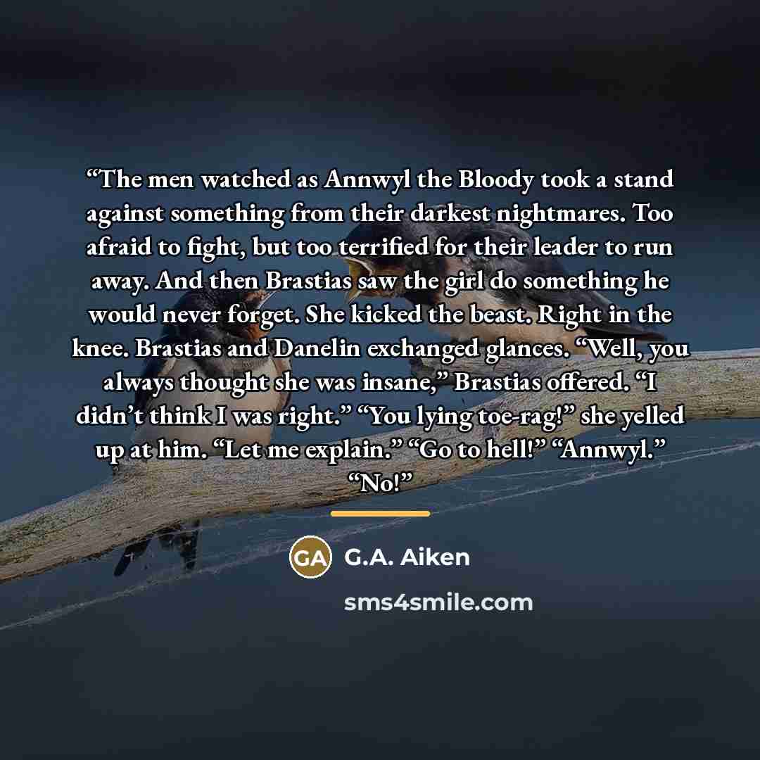 “The men watched as Annwyl the Bloody took a stand against something from their darkest nightmares. Too afraid to fight, but too terrified for their leader to run away. And then Brastias saw the girl do something he would never forget. She kicked the beast. Right in the knee. Brastias and Danelin…” quote by G.A. Aiken
