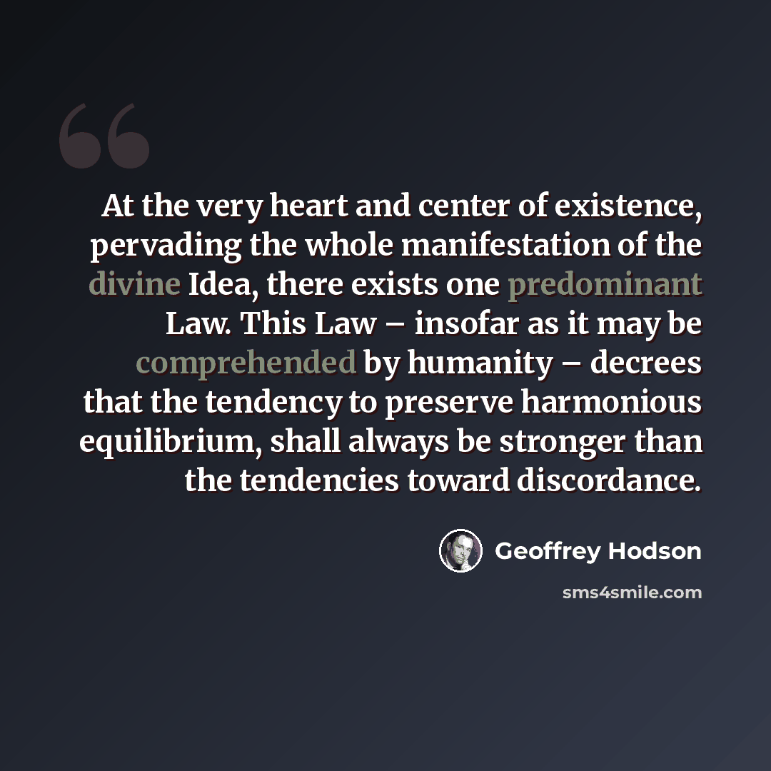 “At the very heart and center of existence, pervading the whole manifestation of the divine Idea, there exists one predominant Law. This Law – insofar as it may be comprehended by humanity – decrees that the tendency to preserve harmonious equilibrium, shall always be stronger than the tendencies…” quote by Geoffrey Hodson