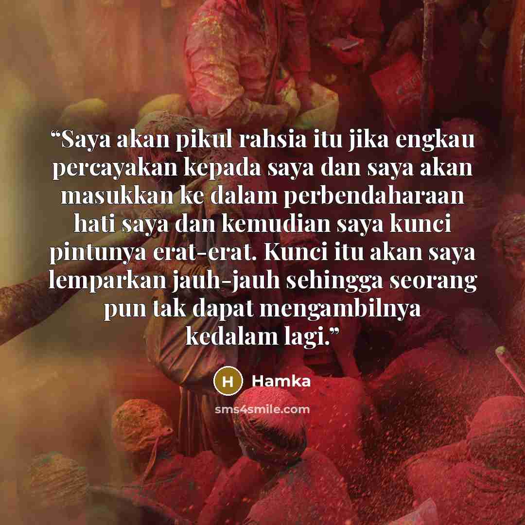“Saya akan pikul rahsia itu jika engkau percayakan kepada saya dan saya akan masukkan ke dalam perbendaharaan hati saya dan kemudian saya kunci pintunya erat-erat. Kunci itu akan saya lemparkan jauh-jauh sehingga seorang pun tak dapat mengambilnya kedalam lagi.” quote by Hamka