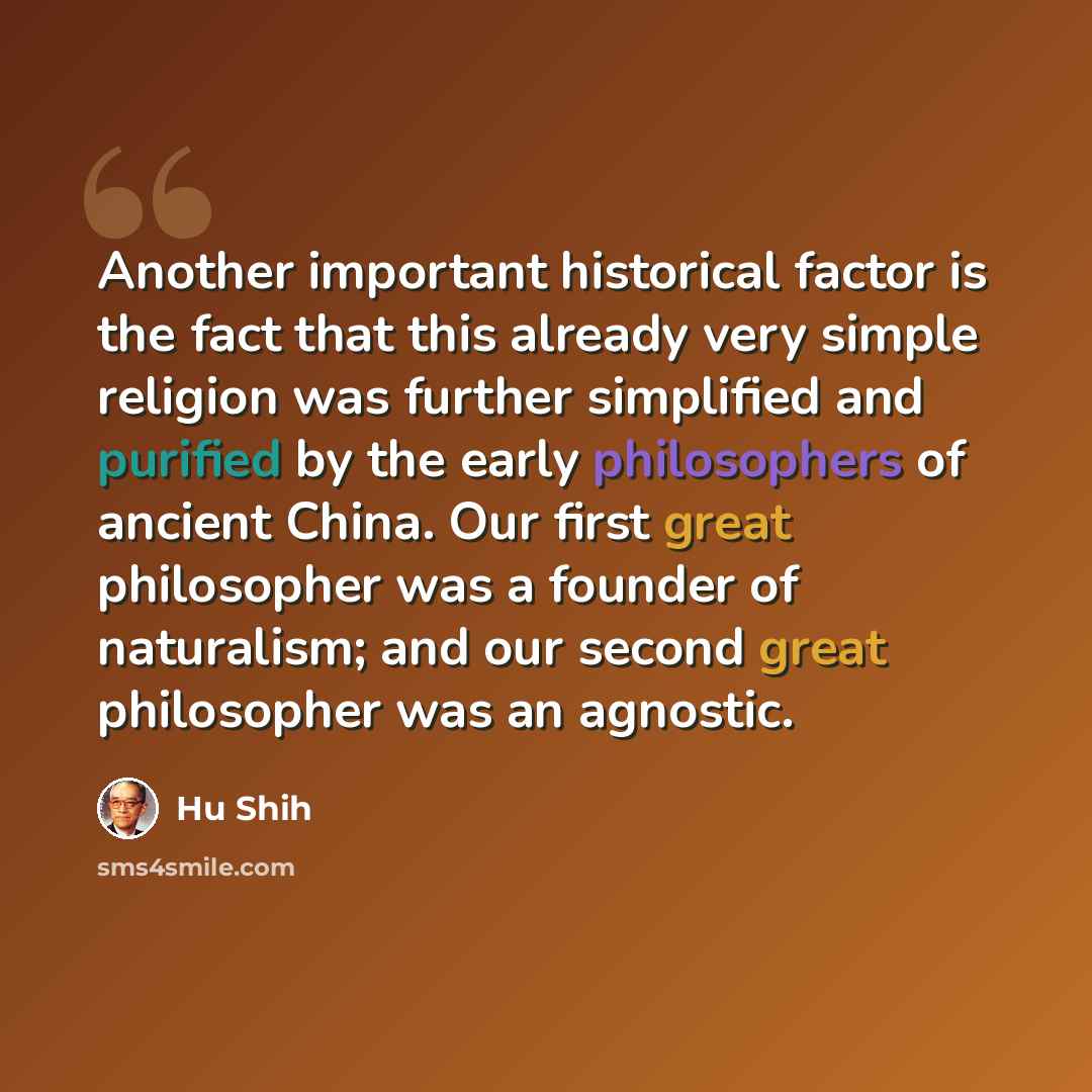 “Another important historical factor is the fact that this already very simple religion was further simplified and purified by the early philosophers of ancient China. Our first great philosopher was a founder of naturalism; and our second great philosopher was an agnostic.” quote by Hu Shih