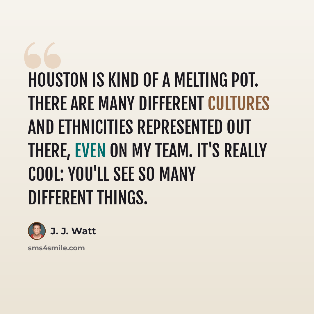 “Houston is kind of a melting pot. There are many different cultures and ethnicities represented out there, even on my team. It's really cool: you'll see so many different things.” quote by J. J. Watt