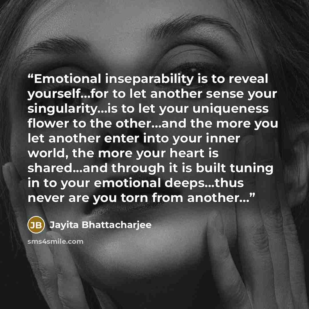 “Emotional inseparability is to reveal yourself…for to let another sense your singularity…is to let your uniqueness flower to the other…and the more you let another enter into your inner world, the more your heart is shared...and through it is built tuning in to your emotional deeps...thus never…” quote by Jayita Bhattacharjee
