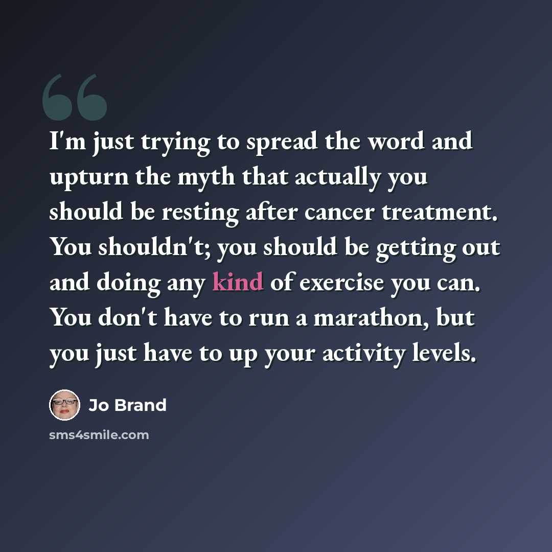 “I'm just trying to spread the word and upturn the myth that actually you should be resting after cancer treatment. You shouldn't; you should be getting out and doing any kind of exercise you can. You don't have to run a marathon, but you just have to up your activity levels.” quote by Jo Brand