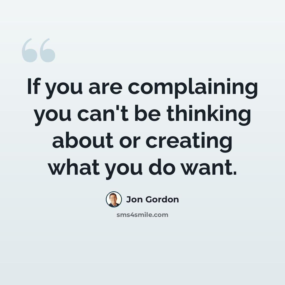 “If you are complaining you can't be thinking about or creating what you do want.” quote by Jon Gordon