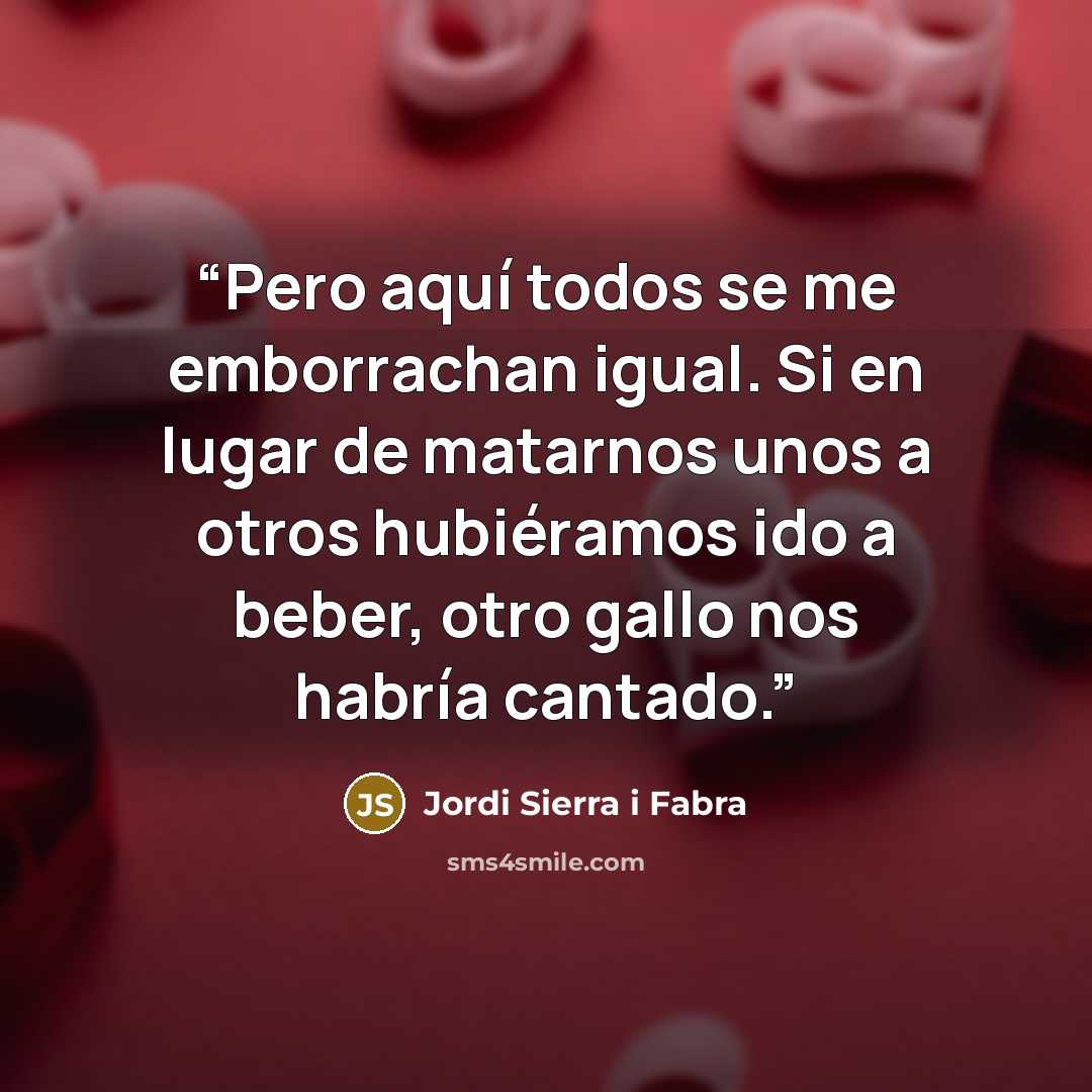 “Pero aquí todos se me emborrachan igual. Si en lugar de matarnos unos a otros hubiéramos ido a beber, otro gallo nos habría cantado.” quote by Jordi Sierra i Fabra