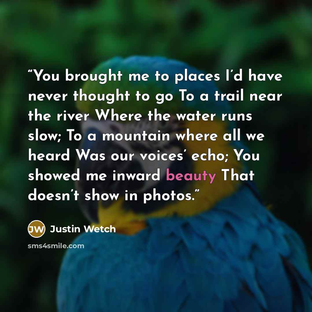 “You brought me to places I’d have never thought to go To a trail near the river Where the water runs slow; To a mountain where all we heard Was our voices’ echo; You showed me inward beauty That doesn’t show in photos.” quote by Justin Wetch