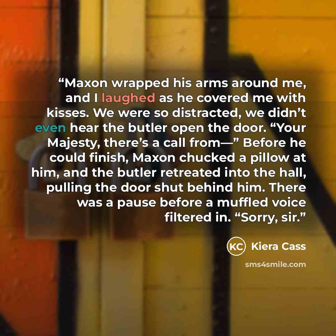“Maxon wrapped his arms around me, and I laughed as he covered me with kisses. We were so distracted, we didn’t even hear the butler open the door. “Your Majesty, there’s a call from—” Before he could finish, Maxon chucked a pillow at him, and the butler retreated into the hall, pulling the door…” quote by Kiera Cass