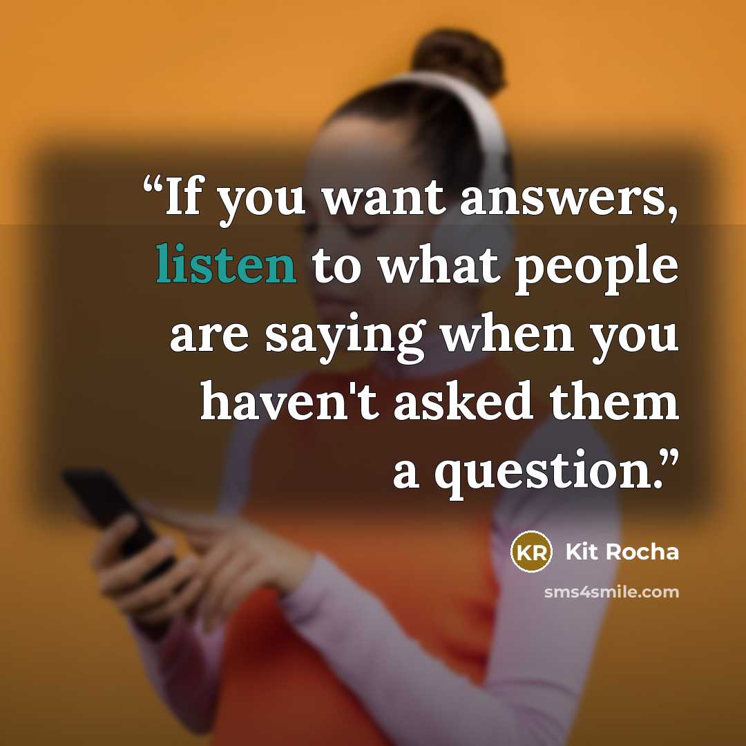 “If you want answers, listen to what people are saying when you haven't asked them a question.” quote by Kit Rocha