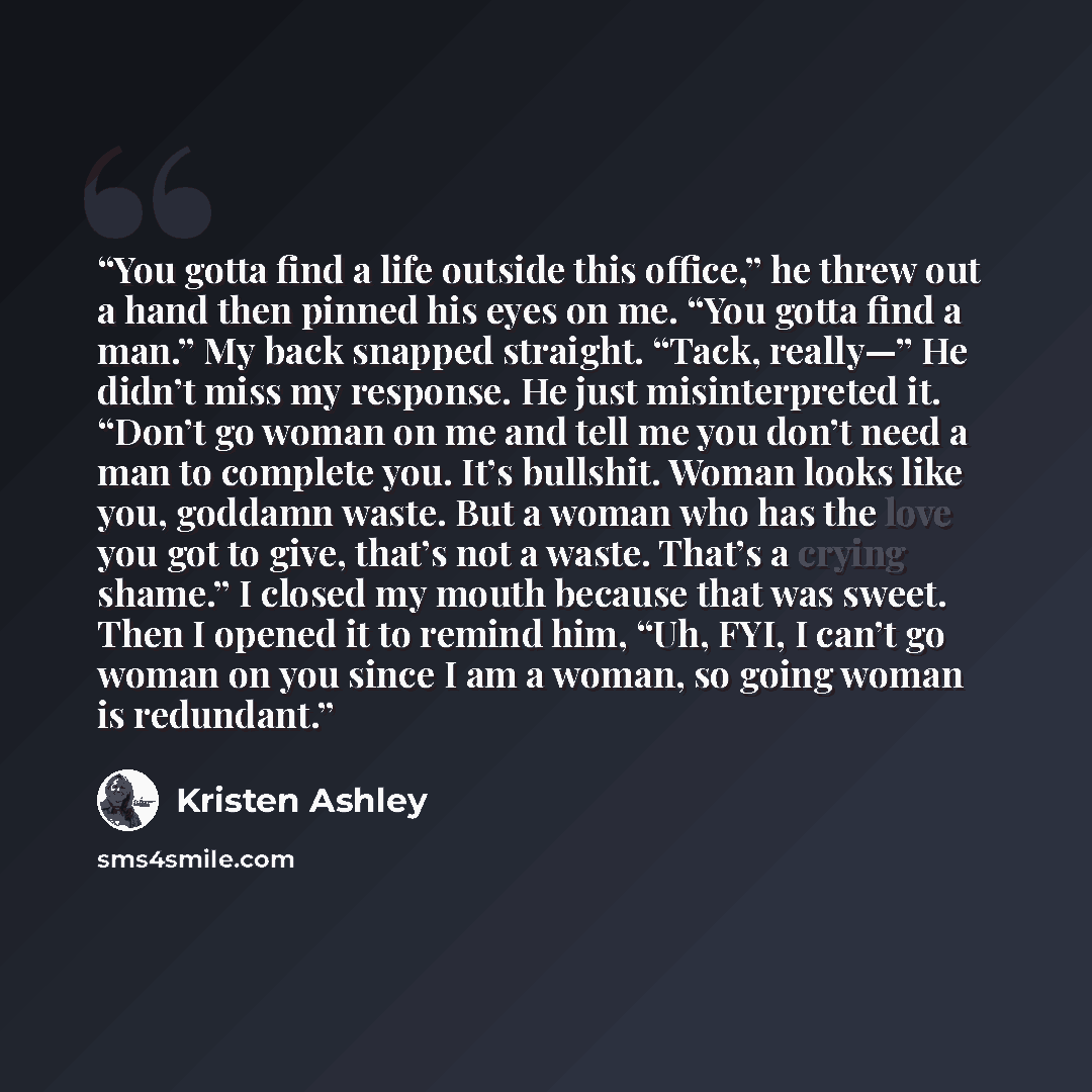 “You gotta find a life outside this office,” he threw out a hand then pinned his eyes on me. “You gotta find a man.” My back snapped straight. “Tack, really—” He didn’t miss my response. He just misinterpreted it. “Don’t go woman on me and tell me you don’t need a man to complete you. It’s…” quote by Kristen Ashley