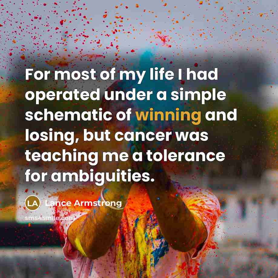 “For most of my life I had operated under a simple schematic of winning and losing, but cancer was teaching me a tolerance for ambiguities.” quote by Lance Armstrong